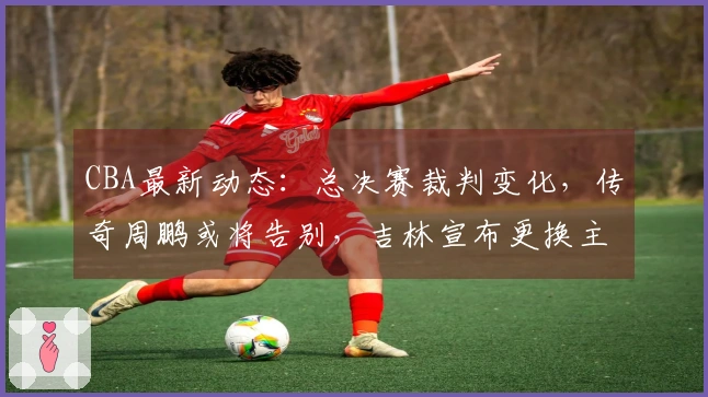 CBA最新动态：总决赛裁判变化，传奇周鹏或将告别，吉林宣布更换主教练