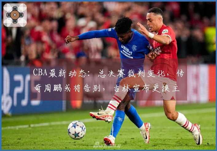 CBA最新动态：总决赛裁判变化，传奇周鹏或将告别，吉林宣布更换主教练